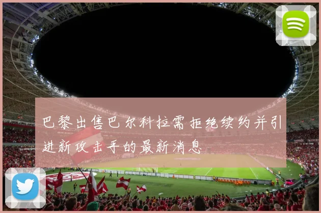 巴黎出售巴尔科拉需拒绝续约并引进新攻击手的最新消息