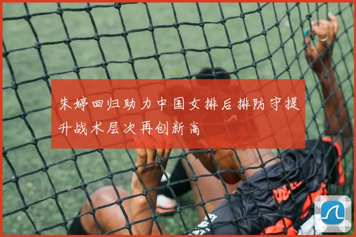 朱婷回归助力中国女排后排防守提升战术层次再创新高