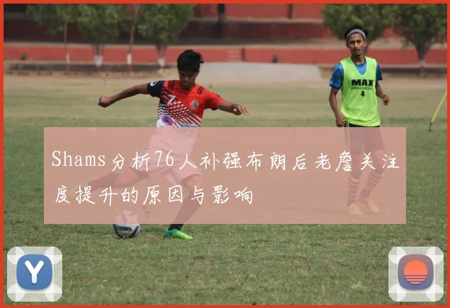 Shams分析76人补强布朗后老詹关注度提升的原因与影响