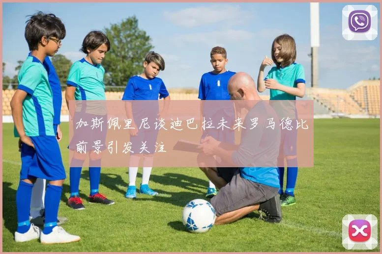 加斯佩里尼谈迪巴拉未来罗马德比前景引发关注