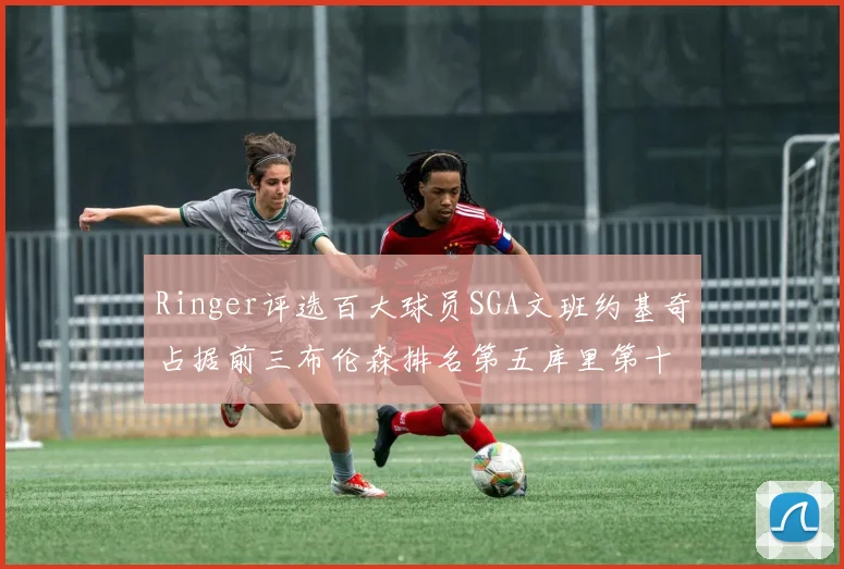 Ringer评选百大球员SGA文班约基奇占据前三布伦森排名第五库里第十杜兰特第十六詹姆斯第二十