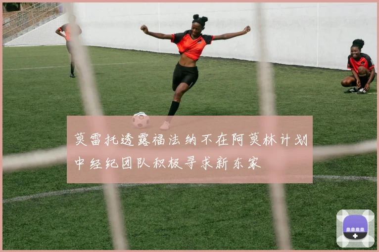 莫雷托透露福法纳不在阿莫林计划中经纪团队积极寻求新东家