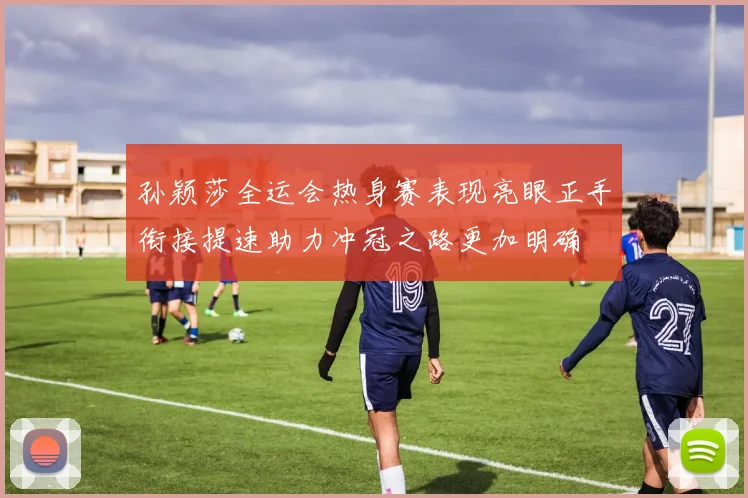 孙颖莎全运会热身赛表现亮眼正手衔接提速助力冲冠之路更加明确