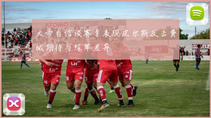 大帝自信谈赛季表现皮尔斯反击费城期待与绿军差异