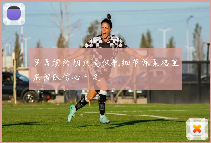 罗马续约切利克仅剩细节佩莱格里尼留队信心十足