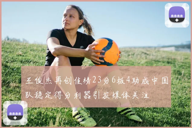 王俊杰再创佳绩23分6板4助成中国队稳定得分利器引发媒体关注