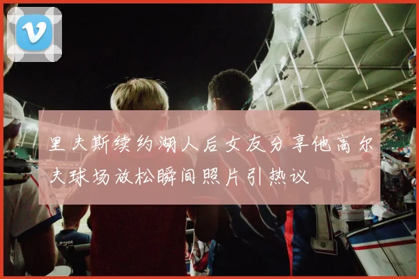 里夫斯续约湖人后女友分享他高尔夫球场放松瞬间照片引热议