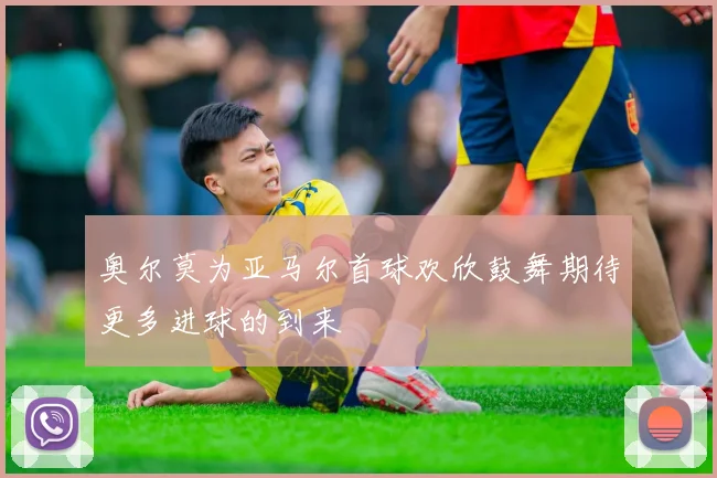奥尔莫为亚马尔首球欢欣鼓舞期待更多进球的到来