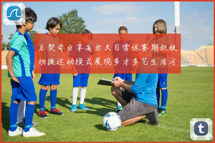 东契奇分享高尔夫日常休赛期积极切换运动模式展现多才多艺生活方式