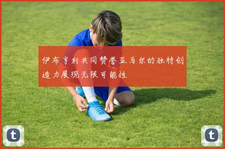伊布亨利共同赞誉亚马尔的独特创造力展现无限可能性