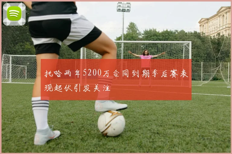 托哈两年5200万合同到期季后赛表现起伏引发关注