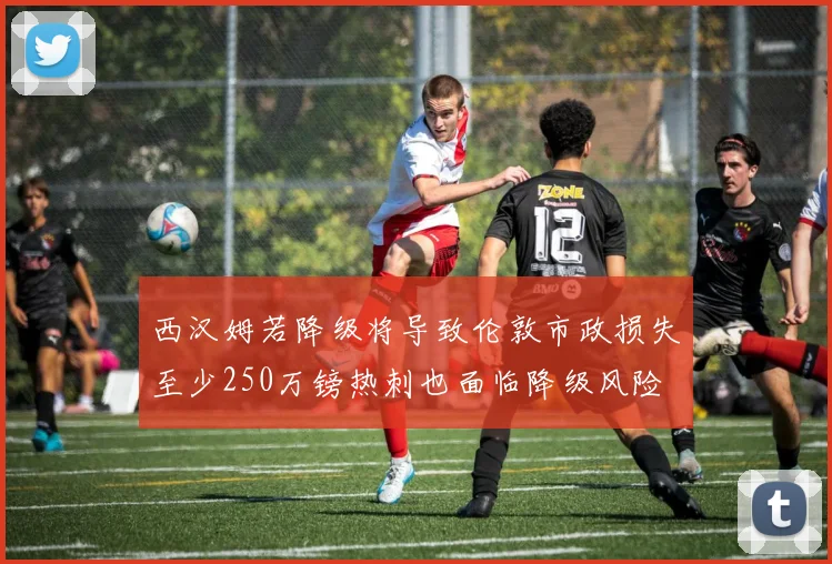 西汉姆若降级将导致伦敦市政损失至少250万镑热刺也面临降级风险