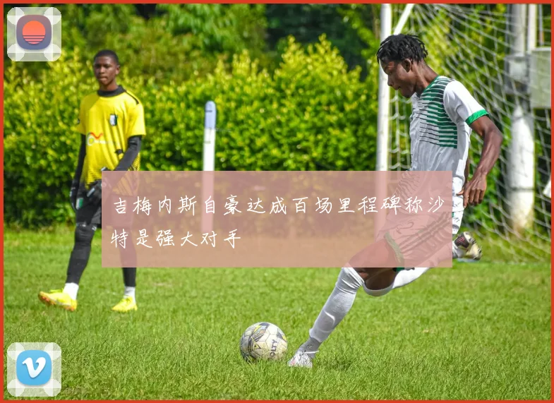 吉梅内斯自豪达成百场里程碑称沙特是强大对手