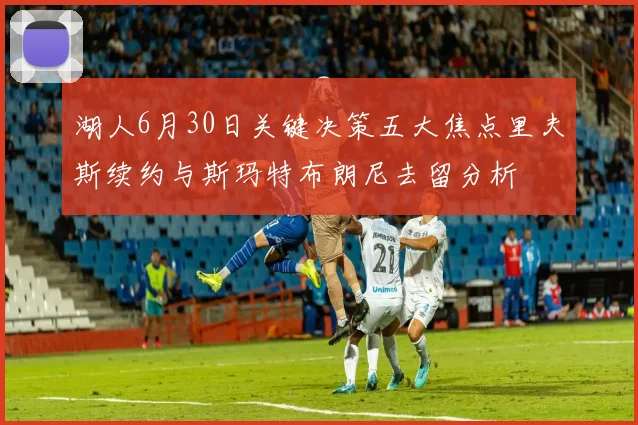 湖人6月30日关键决策五大焦点里夫斯续约与斯玛特布朗尼去留分析