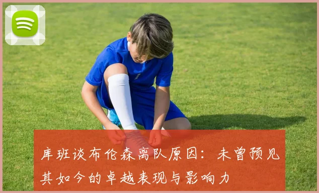 库班谈布伦森离队原因：未曾预见其如今的卓越表现与影响力