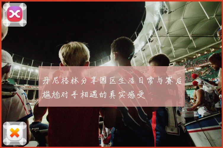 丹尼格林分享园区生活日常与赛后尴尬对手相遇的真实感受
